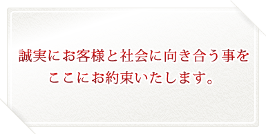 誠実にお客様と社会に向き合う事をここにお約束いたします。